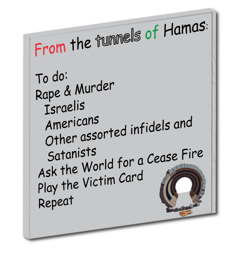 Hamas to do list:
From the tunnels of Hamas:
To do:
Rape & Murder
Israelis
Americans
Other assorted infidels and Satanists
Ask the World for a Cease Fire
Play the Victim Card
Repeat
